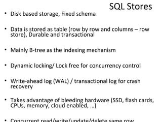 SQL Stores
• Disk based storage, Fixed schema

• Data is stored as table (row by row and columns – row
  store), Durable and transactional

• Mainly B-tree as the indexing mechanism

• Dynamic locking/ Lock free for concurrency control

• Write-ahead log (WAL) / transactional log for crash
  recovery
• Takes advantage of bleeding hardware (SSD, flash cards,
  CPUs, memory, cloud enabled, …)

• Concurrent read/write/update/delete same row
 