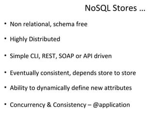 NoSQL Stores …
• Non relational, schema free

• Highly Distributed

• Simple CLI, REST, SOAP or API driven

• Eventually consistent, depends store to store

• Ability to dynamically define new attributes

• Concurrency & Consistency – @application
 