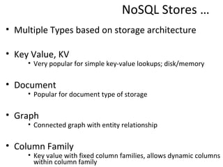 NoSQL Stores …
• Multiple Types based on storage architecture

• Key Value, KV
     • Very popular for simple key-value lookups; disk/memory

• Document
     • Popular for document type of storage

• Graph
     • Connected graph with entity relationship

• Column Family
     • Key value with fixed column families, allows dynamic columns
       within column family
 