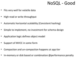 NoSQL - Good
• Fits very well for volatile data

• High read or write throughput

• Automatic horizontal scalability (Consistent hashing)

• Simple to implement, no investment for schema design

• Application logic defines object model

• Support of MVCC in some form

• Compaction and un-compaction happens at app tier

• In-memory or disk based or combination @performance penalty
 