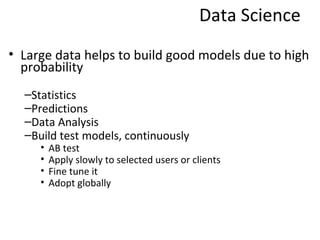 Data Science
• Large data helps to build good models due to high
  probability
  –Statistics
  –Predictions
  –Data Analysis
  –Build test models, continuously
     •   AB test
     •   Apply slowly to selected users or clients
     •   Fine tune it
     •   Adopt globally
 