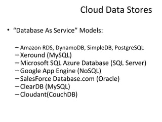 Cloud Data Stores
• “Database As Service” Models:

  – Amazon RDS, DynamoDB, SimpleDB, PostgreSQL
  – Xeround (MySQL)
  – Microsoft SQL Azure Database (SQL Server)
  – Google App Engine (NoSQL)
  – SalesForce Database.com (Oracle)
  – ClearDB (MySQL)
  – Cloudant(CouchDB)
 