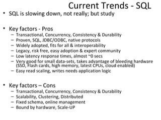 Current Trends - SQL
• SQL is slowing down.. not really
   – OLTP can’t be replaced easily

• Key factors - Pros
   – Transactional, Concurrency, Consistency & Durability
   – Proven, SQL, JDBC/ODBC, native protocols
   – Widely adopted, fits for all & interoperability
   – Legacy, risk free, easy adoption & expert community
   – Low latency response times, almost ~0 secs
   – Very good for small data-sets, takes advantage of bleeding hardware
     (SSD, Flash cards, high memory, latest CPUs, cloud enabled)
   – Easy read scaling, writes needs application logic


• Key factors – Cons
   –   Transactional, Concurrency, Consistency & Durability
   –   Scalability, Clustering, Distributed
   –   Fixed schema, online management
   –   Built-in clustering is hard due to the nature of ACID
   –   Bound by hardware, Scale-UP
 