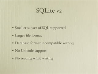 SQLite v2

• Smaller subset of SQL supported
• Larger ﬁle format
• Database format incompatible with v3
• No Unicode support
• No reading while writing
 