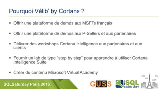 SQLSaturday Paris 2016
Pourquoi Vélib’ by Cortana ?
 Offrir une plateforme de demos aux MSFTs français
 Offrir une plateforme de demos aux P-Sellers et aux partenaires
 Délivrer des workshops Cortana Intelligence aux partenaires et aux
clients
 Fournir un lab de type “step by step” pour apprendre à utiliser Cortana
Intelligence Suite
 Créer du contenu Microsoft Virtual Academy
 