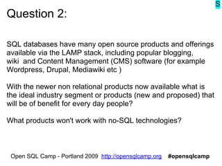 S
Question 2:

SQL databases have many open source products and offerings
available via the LAMP stack, including popular blogging,
wiki and Content Management (CMS) software (for example
Wordpress, Drupal, Mediawiki etc )

With the newer non relational products now available what is
the ideal industry segment or products (new and proposed) that
will be of benefit for every day people?

What products won't work with no-SQL technologies?



 Open SQL Camp - Portland 2009 http://opensqlcamp.org   #opensqlcamp
 