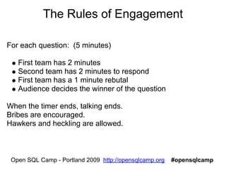 The Rules of Engagement

For each question: (5 minutes)

   First team has 2 minutes
   Second team has 2 minutes to respond
   First team has a 1 minute rebutal
   Audience decides the winner of the question

When the timer ends, talking ends.
Bribes are encouraged.
Hawkers and heckling are allowed.



 Open SQL Camp - Portland 2009 http://opensqlcamp.org   #opensqlcamp
 