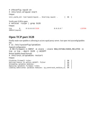 # chkconfig squid on
# /etc/init.d/squid start
Output:
init_cache_dir /var/spool/squid... Starting squid: .                      [   OK   ]

Verify port 3128 is open:
# netstat -tulpn | grep 3128
Output:
tcp        0          0 0.0.0.0:3128                        0.0.0.0:*                           LISTEN
20653/(squid)



Open TCP port 3128
Finally make sure iptables is allowing to access squid proxy server. Just open /etc/sysconfig/iptables
file:
# vi /etc/sysconfig/iptables
Append configuration:
-A RH-Firewall-1-INPUT -m state --state NEW,ESTABLISHED,RELATED -m
tcp -p tcp --dport 3128 -j ACCEPT
Restart iptables based firewall:
# /etc/init.d/iptables restart
Output:
Flushing firewall rules:                                   [                  OK   ]
Setting chains to policy ACCEPT: filter                    [                  OK   ]
Unloading iptables modules:                                [                  OK   ]
Applying iptables firewall rules:                          [                  OK   ]
Loading additional iptables modules: ip_conntrack_netbios_n[                  OK   ]
 