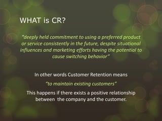 What are the benefits of Customer Retention?WHAT is CR?“deeply held commitment to using a preferred product or service consistently in the future, despite situational influences and marketing efforts having the potential to cause switching behavior”In other words Customer Retention means “to maintain existing customers”This happens if there exists a positive relationship between  the company and the customer.