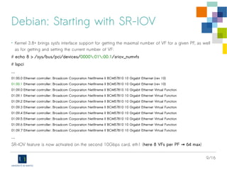 9/16
Debian: Starting with SR-IOV
• Kernel 3.8+ brings sysfs interface support for getting the maximal number of VF for a given PF, as well
as for getting and setting the current number of VF:
# echo 8 > /sys/bus/pci/devices/0000:01:00.1/sriov_numvfs
# lspci
...
01:00.0 Ethernet controller: Broadcom Corporation NetXtreme II BCM57810 10 Gigabit Ethernet (rev 10)
01:00.1 Ethernet controller: Broadcom Corporation NetXtreme II BCM57810 10 Gigabit Ethernet (rev 10)
01:09.0 Ethernet controller: Broadcom Corporation NetXtreme II BCM57810 10 Gigabit Ethernet Virtual Function
01:09.1 Ethernet controller: Broadcom Corporation NetXtreme II BCM57810 10 Gigabit Ethernet Virtual Function
01:09.2 Ethernet controller: Broadcom Corporation NetXtreme II BCM57810 10 Gigabit Ethernet Virtual Function
01:09.3 Ethernet controller: Broadcom Corporation NetXtreme II BCM57810 10 Gigabit Ethernet Virtual Function
01:09.4 Ethernet controller: Broadcom Corporation NetXtreme II BCM57810 10 Gigabit Ethernet Virtual Function
01:09.5 Ethernet controller: Broadcom Corporation NetXtreme II BCM57810 10 Gigabit Ethernet Virtual Function
01:09.6 Ethernet controller: Broadcom Corporation NetXtreme II BCM57810 10 Gigabit Ethernet Virtual Function
01:09.7 Ethernet controller: Broadcom Corporation NetXtreme II BCM57810 10 Gigabit Ethernet Virtual Function
…
SR-IOV feature is now activated on the second 10Gbps card, eth1 (here 8 VFs per PF 64 max→ )
 