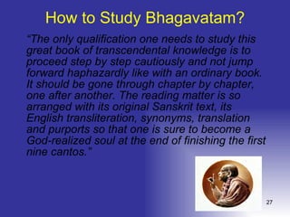 How to Study Bhagavatam? “ The only qualification one needs to study this great book of transcendental knowledge is to proceed step by step cautiously and not jump forward haphazardly like with an ordinary book. It should be gone through chapter by chapter, one after another. The reading matter is so arranged with its original Sanskrit text, its English transliteration, synonyms, translation and purports so that one is sure to become a God-realized soul at the end of finishing the first nine cantos.”  