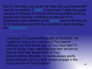 But if in this battle you cut off my head with your thunderbolt and kill my soldiers, O  Indra , O great hero, I shall take great pleasure in offering my body to other living entities [such as jackals and vultures]. I shall thus be relieved of my obligations to the reactions of my  karma , and my fortune will be to receive the dust from the lotus feet of great devotees like  Nārada   Muni .  O my Lord, O Supreme Personality of Godhead, will I again be; able to be a servant of Your eternal servants who find shelter only at Your lotus feet? O Lord of my life, may I again become their servant so that my mind may always think of Your transcendental attributes, my words always glorify those attributes, and my body always engage in the loving service of Your Lordship?  