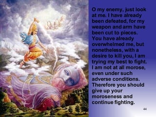 O my enemy, just look at me. I have already been defeated, for my weapon and arm have been cut to pieces. You have already overwhelmed me, but nonetheless, with a desire to kill you, I am trying my best to fight. I am not at all morose, even under such adverse conditions. Therefore you should give up your moroseness and continue fighting.  