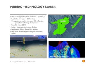 PERDIDO –TECHNOLOGY LEADER


    Shell 33.3% (operator); Peak production ~100 kboe/d       RESERVOIR VIEW
    Substantial oil in place > 3 billion boe
    We expect recoverable resources > 400 million boe
    …… upside from technology development
    First oil in March 2010
    Industry first production in Lower Tertiary
    Development drilling planned for 5+ years
    New world record deepest drilling and production
    system
                                                                                                4.85 KM
                                                                                                   km




                                                              Seismic overview of Great White


7     Copyright of Royal Dutch Shell plc   29 November 2011
 