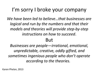 I’m sorry I broke your company
We have been led to believe…that businesses are
logical and run by the numbers and that their
models and theories will provide step-by-step
instructions on how to succeed.
But
Businesses are people—irrational, emotional,
unpredictable, creative, oddly gifted, and
sometimes ingenious people who don’t operate
according to the theories.
Karen Phelan, 2013
 