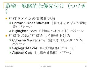 蒸留－戦略的な優先付け（つづき） 中核ドメインの文書化方法 Domain Vision Statement （ドメインビジョン説明書）パターン Highlighted Core （中核のハイライト）パターン 中核をさらに中核らしく磨き上げる Cohesive Mechanisms （凝集されたメカニズム）パターン Segregated Core （中核の隔離）パターン Abstract Core （中核の抽象化）パターン 