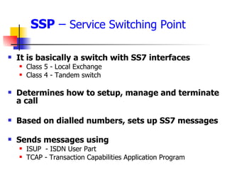 SSP  –  Service Switching Point It is basically a switch with SS7 interfaces Class 5 - Local Exchange Class 4 - Tandem switch Determines how to setup, manage and terminate a call Based on dialled numbers, sets up SS7 messages Sends messages using ISUP  - ISDN User Part TCAP - Transaction Capabilities Application Program 