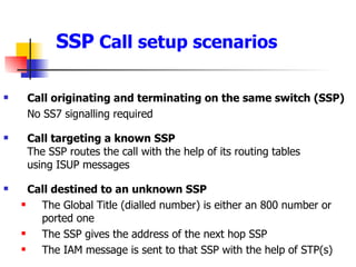 SSP  Call setup scenarios Call originating and terminating on the same switch (SSP) No SS7 signalling required Call targeting a known SSP The SSP routes the call with the help of its routing tables  using ISUP messages Call destined to an unknown SSP The Global Title (dialled number) is either an 800 number or ported one The SSP gives the address of the next hop SSP The IAM message is sent to that SSP with the help of STP(s) 