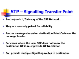 STP  – Signalling Transfer Point Router/switch/Gateway of the SS7 Network They are normally paired for reliability Routes messages based on destination Point Codes on the message header For cases where the local SSP does not know the destination GT it must provide GT translation Can provide multiple Signalling routes to destination 