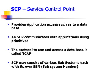 SCP  – Service Control Point Provides Application access such as to a data base An SCP communicates with applications using primitives The protocol to use and access a data base is called TCAP SCP may consist of various Sub Systems each with its own SSN (Sub system Number ) 