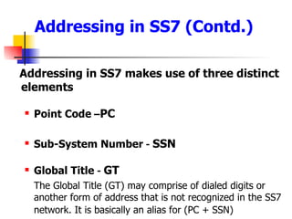 Addressing in SS7 (Contd.) Addressing in SS7 makes use of three distinct elements Point Code  – PC Sub-System Number  -  SSN Global Title  -  GT The Global Title (GT) may comprise of dialed digits or another form of address that is not recognized in the SS7 network. It is basically an alias for (PC + SSN)   