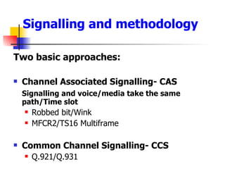 Signalling and methodology Two basic approaches: Channel Associated Signalling- CAS Signalling and voice/media take the same path/Time slot Robbed bit/Wink MFCR2/TS16 Multiframe Common Channel Signalling- CCS Q.921/Q.931 