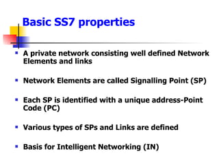 Basic SS7 properties A private network consisting well defined Network Elements and links Network Elements are called Signalling Point (SP) Each SP is identified with a unique address-Point Code (PC) Various types of SPs and Links are defined Basis for Intelligent Networking (IN) 