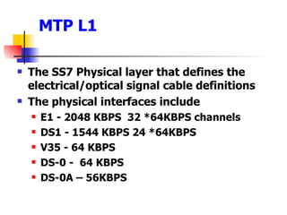 MTP L1 The SS7 Physical layer that defines the electrical/optical signal cable definitions The physical interfaces include E1 - 2048 KBPS  32 *64KBPS channels DS1 - 1544 KBPS 24 *64KBPS V35 - 64 KBPS DS-0 -  64 KBPS DS-0A – 56KBPS 