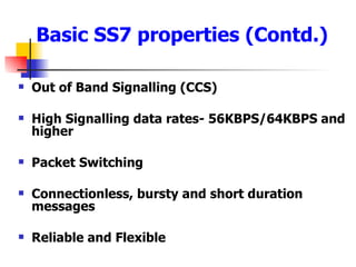 Out of Band Signalling (CCS) High Signalling data rates- 56KBPS/64KBPS and higher Packet Switching Connectionless, bursty and short duration messages Reliable and Flexible Basic SS7 properties (Contd.) 