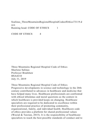 Ssalinas_ThreeMountainsRegionalHospitalCodeofEthics73119.d
ocx
Running head: CODE OF ETHICS 1
CODE OF ETHICS 4
Three Mountains Regional Hospital Code of Ethics
Sharlene Salinas
Professor Bradshaw
HSA4210
July 31, 2019
Three Mountains Regional Hospital Code of Ethics
Progressive developments in science and technology in the 20th
century contributed to advances in healthcare and medicine that
have helped many lives. Healthcare professionals are confronted
with ethical dilemmas and moral questions as the context in
which healthcare is provided keeps on changing. Healthcare
specialists are required to be dedicated to excellence within
their professional practice of promoting community,
organizational, family, and individual health. Healthcare code
of ethics provides a platform for shared professional values
(Wocial & Tarzian, 2015). It is the responsibility of healthcare
specialists to reach the best possible standards of conduct and to
 