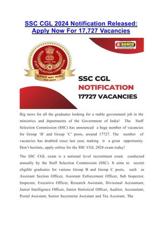 SSC CGL 2024 Notification Released:
Apply Now For 17,727 Vacancies
Big news for all the graduates looking for a stable government job in the
ministries and departments of the Government of India! The Staff
Selection Commission (SSC) has announced a huge number of vacancies
for Group ‘B’ and Group ‘C’ posts, around 17727. The number of
vacancies has doubled since last year, making it a great opportunity.
Don’t hesitate, apply online for the SSC CGL 2024 exam today!
The SSC CGL exam is a national level recruitment exam conducted
annually by the Staff Selection Commission (SSC). It aims to recruit
eligible graduates for various Group B and Group C posts, such as
Assistant Section Officer, Assistant Enforcement Officer, Sub Inspector,
Inspector, Executive Officer, Research Assistant, Divisional Accountant,
Junior Intelligence Officer, Junior Statistical Officer, Auditor, Accountant,
Postal Assistant, Senior Secretariat Assistant and Tax Assistant. The
 