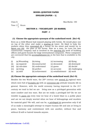 MODEL QUESTION PAPER
                                    ENGLISH [PAPER – 1]


      Class X                                                         Max.Marks: 100
              1
      Time: 2   Hours
              2
                          SECTION A – VOCABULARY [20 MARKS]
                                           PART - I


        (1) Choose the appropriate synonym of the underlined word: [5x1=5]
      Even as a child Bharat had enjoyed playing with bricks. He would place one
      on top of the other and make a soaring (i) tower. He liked to help the
      workers when they renovated (ii) a house on his street and would try to
      figure out (iii) the plan of the house. Now as a man, he runs his own
      construction company and is involved in the exacting (iv) work of building
      offices and guest houses for large international companies .These companies
      are convinced that his accomplishment (v) is the best that is available in the
      city.

      (i)     (a) Wounding       (b) rising           (c)   increasing      (d)   flying
      (ii)    (a) repaired       (b) constructed      (c)   decorated       (d)   destroyed
      (iii)   (a) calculate      (b) understand       (c)   guess           (d)   decide
      (iv)    (a) tiring         (b) perfect          (c)   accurate        (d)   challenging
      (v)     (a) skill          (b) achievement      (c)   establishment   (d)   work

      (2) Choose the appropriate antonym of the underlined word: (5x1=5)
      Besides the two World wars, the 20th century saw several (i) regional wars
      which were full of brutality (ii) with an irreverent (iii) attitude towards life in
      general. However, with the world economy having improved in the 21st
      century we tend to feel we are       living now as a privileged generation with
      more comfort and less wars. But are we really a privileged lot? Do we not
      tremble in panic (iv) every time we hear of a bomb blast in a public place
      and are we not deeply worried when we hear of kidnappings and murders
      for material gain? We will, and can be, a privileged (v) generation only if all
      of us make a meaningful attempt to respect human life and aim at living in
      peace, harmony and contentment with one another, without fear and
      without ill-will or hatred towards anyone.



                                               1
www.kalvisolai.com - 1 of 112.
 