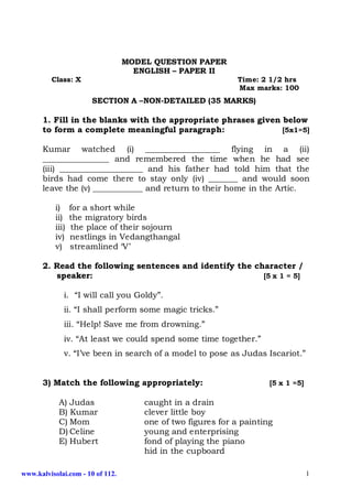 MODEL QUESTION PAPER
                                    ENGLISH – PAPER II
         Class: X                                             Time: 2 1/2 hrs
                                                              Max marks: 100
                       SECTION A –NON-DETAILED (35 MARKS)

      1. Fill in the blanks with the appropriate phrases given below
      to form a complete meaningful paragraph:                 [5x1=5]

      Kumar watched (i) __________________ flying in a (ii)
      ________________ and remembered the time when he had see
      (iii) ____________________ and his father had told him that the
      birds had come there to stay only (iv) _______ and would soon
      leave the (v) ____________ and return to their home in the Artic.

           i)     for a short while
           ii)    the migratory birds
           iii)    the place of their sojourn
           iv)    nestlings in Vedangthangal
           v)     streamlined ‘V’

      2. Read the following sentences and identify the character /
         speaker:                                        [5 x 1 = 5]

              i. “I will call you Goldy”.
              ii. “I shall perform some magic tricks.”
              iii. “Help! Save me from drowning.”
              iv. “At least we could spend some time together.”
              v. “I’ve been in search of a model to pose as Judas Iscariot.”


      3) Match the following appropriately:                           [5 x 1 =5]

            A) Judas                  caught in a drain
            B) Kumar                  clever little boy
            C) Mom                    one of two figures for a painting
            D) Celine                 young and enterprising
            E) Hubert                 fond of playing the piano
                                      hid in the cupboard

www.kalvisolai.com - 10 of 112.                                                    1
 