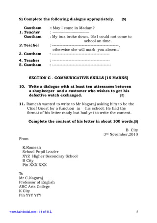 9) Complete the following dialogue appropriately.                     [5]

         Gautham              : May I come in Madam?
      1. Teacher             : -------------------------------
         Gautham             : My bus broke down. So I could not come to
                                                          school on time.
      2. Teacher             : ---------------------------------------------,
                                otherwise she will mark you absent.
      3. Gautham             : ---------------------------------------
      4. Teacher             : ---------------------------------------
      5. Gautham             : ----------------------------------------


              SECTION C - COMMUNICATIVE SKILLS [15 MARKS]

      10. Write a dialogue with at least ten utterances between
          a shopkeeper and a customer who wishes to get his
          defective watch exchanged.                      [5]

      11. Ramesh wanted to write to Mr Nagaraj asking him to be the
          Chief Guest for a function in his school. He had the
          format of his letter ready but had yet to write the content.

             Complete the content of his letter in about 100 words.[5]

                                                                              B City
                                                                 3rd   November,2010
      From

         K.Ramesh
         School Pupil Leader
         XYZ Higher Secondary School
         B City
         Pin XXX XXX

      To
      Mr C.Nagaraj
      Professor of English
      ABC Arts College
      K City
      Pin YYY YYY



www.kalvisolai.com - 14 of 112.                                                    5
 