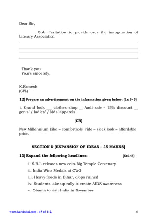 Dear Sir,

                 Sub: Invitation to preside over the inauguration of
      Literary Association




        Thank you
        Yours sincerely,


      K.Ramesh
      (SPL)

      12) Prepare an advertisement on the information given below: [1x 5=5]

      1. Grand look ___ clothes shop __ Aadi sale – 15% discount __
      gents’ / ladies’ / kids’ apparels

                                       [OR]

      New Millennium Bike – comfortable ride – sleek look – affordable
      price.


                SECTION D [EXPANSION OF IDEAS – 35 MARKS]

      13) Expand the following headlines:                          [5x1=5]

             i. S.B.I. releases new coin-Big Temple Centenary
             ii. India Wins Medals at CWG
             iii. Heavy floods in Bihar, crops ruined
             iv. Students take up rally to create AIDS awareness
             v. Obama to visit India in November




www.kalvisolai.com - 15 of 112.                                              6
 