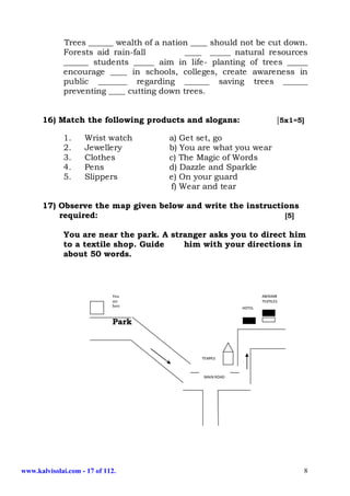 Trees ______ wealth of a nation ____ should not be cut down.
             Forests aid rain-fall         ____ _____ natural resources
             ______ students _____ aim in life- planting of trees _____
             encourage ____ in schools, colleges, create awareness in
             public _______ regarding ______ saving trees ______
             preventing ____ cutting down trees.


      16) Match the following products and slogans:                       [5x1=5]

             1.     Wrist watch       a) Get set, go
             2.     Jewellery         b) You are what you wear
             3.     Clothes           c) The Magic of Words
             4.     Pens              d) Dazzle and Sparkle
             5.     Slippers          e) On your guard
                                      f) Wear and tear

      17) Observe the map given below and write the instructions
          required:                                          [5]

             You are near the park. A stranger asks you to direct him
             to a textile shop. Guide    him with your directions in
             about 50 words.



                             You                                   ABIRAMI
                             are                                   TEXTILES
                             here
                                                           HOTEL


                             Park



                                               TEMPLE



                                               MAIN ROAD




www.kalvisolai.com - 17 of 112.                                                  8
 