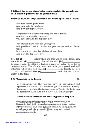 18) Read the poem given below and complete its paraphrase
      with suitable phrases in the given blanks:        [5]

      Now the Taps Are Dry: Environment Poem by Moses H. Barbu

             She told you to plant trees
             and you paid her no heed
             and now the taps are dry.

             They released a water rationing schedule today,
             a water conservation measure
             you say, because the taps are dry.

             You should have rationed your greed
             and paid her heed, when she told you not to cut down forest
             trees,
             but you did not see the wisdom of her pleas,
             and now the taps are dry.

      You did (i)___________to her when she told you to plant trees. Now
      there is no (ii)____________. You tell me that (iii)________________
      to control and distribute a limited supply of water in order to
      conserve water. You should have controlled your greed and paid
      attention when she told you (iv) ____________the forest, but you
      did not understand how (v)______________. And now there is no
      water in the taps.

      19) Translate in to Tamil:                                       [5]

              A co-passenger on the bus you travel in has slipped and
              sprained his ankle. He wishes to go to a hospital nearby.
              Someone gives him the instructions in Tamil. As he is new
              to Tamil Nadu, he does not understand the language.

              Translate the instructions into English to help him.

             ngUªJ ãW¤j¤ÂèUªJ c¤jk® fhªÂ rhiyæš neuhf¢
             bršyÎ«. äf¥ bgça jghš ãiya« ty¥òw« cŸsJ. mj‰F
             vÂnu rhiyia¡ fl¡fÎ«. ÏªÂa‹ t§»¡F¥ g¡f¤Âš cŸs
             rªÂš EiHaÎ«. ÏlJ òw¤Âš, Ïu©lhtJ f£ll« ky®
             kU¤JtkidahF«.
                                   OR


www.kalvisolai.com - 18 of 112.                                          9
 