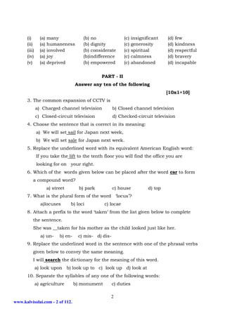 (i)       (a)   many              (b) no                (c)   insignificant    (d)   few
      (ii)      (a)   humaneness        (b) dignity           (c)   generosity       (d)   kindness
      (iii)     (a)   involved          (b) considerate       (c)   spiritual        (d)   respectful
      (iv)      (a)   joy               (b)indifference       (c)   calmness         (d)   bravery
      (v)       (a)   deprived          (b) empowered         (c)   abandoned        (d)   incapable


                                                 PART - II
                                     Answer any ten of the following
                                                                                     [10x1=10]
      3. The common expansion of CCTV is
              a) Charged channel television             b) Closed channel television
              c) Closed-circuit television              d) Checked-circuit television
      4. Choose the sentence that is correct in its meaning:
              a) We will set sail for Japan next week,
              b) We will set sale for Japan next week.
      5. Replace the underlined word with its equivalent American English word:
              If you take the lift to the tenth floor you will find the office you are
              looking for on your right.
      6. Which of the words given below can be placed after the word car to form
          a compound word?
                      a) street        b) park          c) house            d) top
      7. What is the plural form of the word ‘locus’?
                a)locuses         b) loci          c) locae
      8. Attach a prefix to the word ‘taken’ from the list given below to complete
          the sentence.
          She was __taken for his mother as the child looked just like her.
                a) un-      b) en-    c) mis- d) dis-
      9. Replace the underlined word in the sentence with one of the phrasal verbs
          given below to convey the same meaning.
          I will search the dictionary for the meaning of this word.
              a) look upon b) look up to c) look up d) look at
      10. Separate the syllables of any one of the following words:
              a) agriculture         b) monument        c) duties

                                                      2
www.kalvisolai.com - 2 of 112.
 