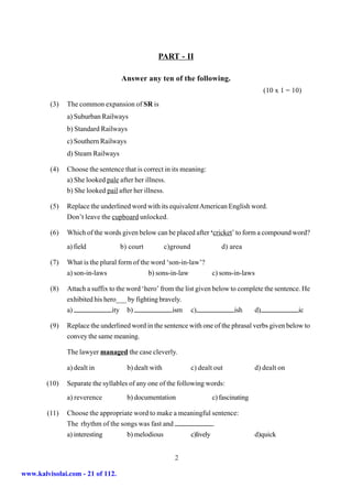 PART - II

                                   Answer any ten of the following.
                                                                                             (10 x 1 = 10)
         (3)   The common expansion of SR is
               a) Suburban Railways
               b) Standard Railways
               c) Southern Railways
               d) Steam Railways

         (4)   Choose the sentence that is correct in its meaning:
               a) She looked pale after her illness.
               b) She looked pail after her illness.

         (5)   Replace the underlined word with its equivalent American English word.
               Don’t leave the cupboard unlocked.

         (6)   Which of the words given below can be placed after ‘cricket’ to form a compound word?
               a) field            b) court           c)ground              d) area

         (7)   What is the plural form of the word ‘son-in-law’?
               a) son-in-laws                b) sons-in-law             c) sons-in-laws

         (8)   Attach a suffix to the word ‘hero’ from the list given below to complete the sentence. He
               exhibited his hero___ by fighting bravely.
               a)               ity b)                ism c)                 ish    d)              ic

         (9)   Replace the underlined word in the sentence with one of the phrasal verbs given below to
               convey the same meaning.

               The lawyer managed the case cleverly.

               a) dealt in            b) dealt with              c) dealt out             d) dealt on

        (10)   Separate the syllables of any one of the following words:
               a) reverence           b) documentation                   c) fascinating

        (11)   Choose the appropriate word to make a meaningful sentence:
               The rhythm of the songs was fast and              .
               a) interesting      b) melodious         c)lively                          d)quick


                                                         2

www.kalvisolai.com - 21 of 112.
 