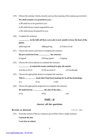 (19)   Choose the sentence which correctly conveys the meaning of the sentence given below:
               We shall remain ever grateful to you. :
               a) We shall never be grateful to you.
               b) We shall always remain ungrateful to you.
               c) We shall always be grateful to you.

        (20)   Complete the sentence:
                                in the hills all these years,she is now unable to bear the heat of the
               plains.
               a)Having lived                 b)Being living             c) To have lived

        (21)   Choose the correct verb form to complete the sentence:
               He prevented me from                         the contract.
               a) signed                      b) being signed            c) signing

        (22)   Choose the correct phrase to complete the sentence:
                              it rained the teams continued to play the match.
               a) In the event of             b) On account of                   c) Even though

        (23)   Choose the appropriate article to complete the sentence:
               This is                 book that I had been looking for in all the bookshops.
               a) a                   b) an                     c) the

        (24)   Choose the appropriate preposition to complete the sentence:
               He built his hut                  the side of the lake.,
               a) on                          b) by                              c)at


                                                 PART - II

                                        Answer all the questions

      Rewrite as directed.                                                              ( 5 x 2 = 10 )
        (25)   From the context of the two sentences given below form a single sentence:
               I missed the bus.
               I was late to school.


                                                        4

www.kalvisolai.com - 23 of 112.
 