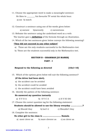 11. Choose the appropriate word to make a meaningful sentence:
            He likes to ________ his favourite TV serial the whole hour.
               a) see b) watch


      12. Construct a sentence using one of the words given below:
                  a) earnest      b)earnestly          c) earnestness
      13. Reframe the sentence using the underlined word as a verb:
         The teacher gave a definition of the formula through an illustration.
      14. Which of the two sentences given below conveys the following meaning?
         ‘They did not succeed in any other subject’
          a)    These are the only students successful in the Mathematics test.
          b) These are the students successful only in the Mathematics test.


                                 SECTION B – GRAMMAR [25 MARKS]
                                                PART - I


          Respond to the following as directed                           [10x1=10]


      15. Which of the options given below will suit the following sentence?
           (If the driver had been alert).
           a) the accident can be avoided
           b) the accident could be avoided
           c) the accident could have been avoided
      16. Identify the pattern of the following sentence:
          He answered my question instantly
            a) S V O A                 b) S V C A              c) S V IO DO
      17. Choose the correct question tag for the following statement:
         Students should be allowed to use the library everyday ………………?
                a) Should they           b) Isn’t it          c) Shouldn’t they
      18. Complete the sentence:
          No other girl in the class is ………………………. Kamala.
               a) most clever as       b) more cleverer as       c) as clever as



                                                   3
www.kalvisolai.com - 3 of 112.
 