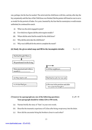 one, perhaps, but the face he needed. The artist took the child home with him, and day after day the
      boy sat patiently until the face of the Child Jesus was finished. But the painter still found no one to serve
      as model for the portrait of Judas. For years, haunted by the fear that his masterpiece would remain
      unfinished, he continued his search.

          (i)    What was the artist engaged to paint?
         (ii)    For which two figures did the artist require models ?
         (iii)   Where did the artist find his model for the child Jesus?
         (iv)    Why did the artist take the child home?
         (v)     Why was it difficult for the artist to complete the mural?

      (6) Study the given mind map and fill in the incomplete details:                                5x1=5


          Dad had bought Mum a


          We positioned it in the living


          Mum practised and within a                        ii) All the neighbours
          month (i)


          iii) They had to sell                              Dad had no job, he was sad.


          iv) At last Dad got                               v) He rose in his position and after
                                                               two years he bought a




      (7)Answer in a paragraph any one of the following questions:                                   1x5=5
             Your paragraph should be within 120 to 150 words.

         (a)     Narrate briefly the story of ‘Sam’ in your own words.

         (b)     Describe the traumatic experience of Celine after being swept away into the drain.

         (c)     How did the encounter bring the brothers closer to each other?


                                                           13

www.kalvisolai.com - 32 of 112.
 