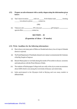 (12)       Prepare an advertisement with a catchy slogan using the information given
                 below:                                                                 5

         (a)     Tata’s latest invention ______ solar car ______ fit for Indian roads ________ booking
                 ______ win attractive prizes _______ contact no.

                                                     (OR)

         (b)     Videocon sale                20% discount                   gift hampers
                 special offers              contact no.


                                              SECTION – D
                                  (Expansion of ideas – 35 marks)



      (13) Write headlines for the following information:-
          (i)    Due to heavy rain many parts of Bihar are flooded and a heavy loss of crops in Nalanda
                 district is reported.

         (ii)    The Postal Department of Tamilnadu released a new stamp to commemorate the Centenary
                 of the Big Temple in Tanjavur.

         (iii)   Barack Obama plans to visit India during the month of November to discuss economic
                 and trade policies with the Prime Minister of India.

         (iv)    The students of Pachiayappas College took out a rally in the city to create an awareness
                 about AIDS which is one among the worst kinds of diseases prevalent today.

         (v)     India participated in the Olympics held at Beijing and won many medals in
                 different fields.




                                                       16

www.kalvisolai.com - 35 of 112.
 