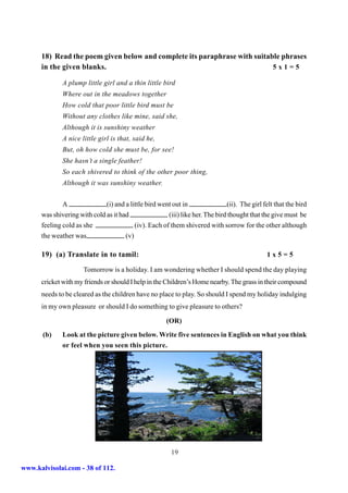 18) Read the poem given below and complete its paraphrase with suitable phrases
      in the given blanks.                                                 5x1=5

              A plump little girl and a thin little bird
              Where out in the meadows together
              How cold that poor little bird must be
              Without any clothes like mine, said she,
              Although it is sunshiny weather
              A nice little girl is that, said he,
              But, oh how cold she must be, for see!
              She hasn’t a single feather!
              So each shivered to think of the other poor thing,
              Although it was sunshiny weather.


              A               (i) and a little bird went out in                (ii). The girl felt that the bird
      was shivering with cold as it had                (iii) like her. The bird thought that the give must be
      feeling cold as she                 (iv). Each of them shivered with sorrow for the other although
      the weather was                 (v)

      19) (a) Translate in to tamil:                                                            1x5=5

                      Tomorrow is a holiday. I am wondering whether I should spend the day playing
      cricket with my friends or should I help in the Children’s Home nearby. The grass in their compound
      needs to be cleared as the children have no place to play. So should I spend my holiday indulging
      in my own pleasure or should I do something to give pleasure to others?

                                                       (OR)
       (b)    Look at the picture given below. Write five sentences in English on what you think
              or feel when you seen this picture.




                                                         19

www.kalvisolai.com - 38 of 112.
 