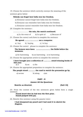 19. Choose the sentence which correctly conveys the meaning of the
      sentence given below:
           Nobody can forget how India won her freedom.
             a) Everyone cannot forget how India won her freedom.
             b) Everyone can remember how India won her freedom.
             c) Everyone cannot remember how India won her freedom.
      20. Complete the sentence :
           ……………………… the rain, the match continued.
                a) In the event of      b) In spite of       c) Because of
      21. Choose the correct verb form to complete the sentence:
              He agreed ……………………. me a computer.
             a) buy        b) buying             c) to buy
      22. Choose the correct phrase to complete the sentence:
             The farmers were keen ……………………. the fields before the
             monsoon.

              a) for harvesting      b) on harvesting c) to harvesting
      23. Choose the appropriate article to complete the sentence:
           I have brought you a collection of …………. award winning books of
           this year.
              a) a      b) an    c) the
      24. Choose the appropriate preposition to complete the sentence:
          The people stood ………… the road to watch the procession go by.
               a) across              b) along        c)on


                                           PART - II
                                  Answer All the Questions
             Rewrite as directed.                                        [5x2=10]

      25. From the context of the two sentences given below form a single
      sentence.
            Anand heard that he had won the first prize.
            Anand jumped with joy.

      26. Rewrite this sentence using the passive voice:
             I had sharpened my pencil and I had used it to sketch the
             diagram.


                                                  4
www.kalvisolai.com - 4 of 112.
 