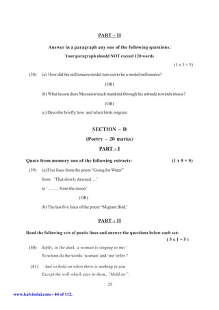 PART - II

                   Answer in a paragraph any one of the following questions:
                             Your paragraph should NOT exceed 120 words
                                                                                         (1 x 5 = 5)

        (38)    (a) How did the millionaire model turn out to be a model millionaire?

                                                     (OR)

                (b) What lesson does Messaien teach mankind through his attitude towards music?

                                                     (OR)
                (c) Describe briefly how and when birds migrate.


                                              SECTION – D
                                          (Poetry – 20 marks)
                                                  PART - I

      Quote from memory one of the following extracts:                                  (1 x 5 = 5)
        (39)    (a) Five lines from the poem “Going for Water”

                from ‘That slowly dawned….’

                to ‘…….. from the moon’

                                      (OR)

                (b) The last five lines of the poem “Migrant Bird.’


                                                 PART - II

      Read the following sets of poetic lines and answer the questions below each set:
                                                                               (5x1=5)
        (40)    Softly, in the dusk, a woman is singing to me;’
                To whom do the words ‘woman’ and ‘me’ refer ?

         (41)   ‘And so hold on when there is nothing in you
                Except the will which says to them, “Hold on”.

                                                       25

www.kalvisolai.com - 44 of 112.
 