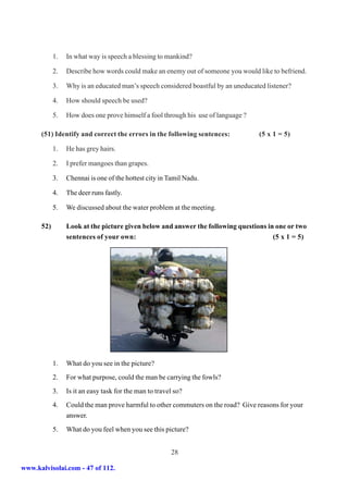 1.   In what way is speech a blessing to mankind?

            2.   Describe how words could make an enemy out of someone you would like to befriend.

            3.   Why is an educated man’s speech considered boastful by an uneducated listener?

            4.   How should speech be used?

            5.   How does one prove himself a fool through his use of language ?

      (51) Identify and correct the errors in the following sentences:             (5 x 1 = 5)

            1.   He has grey hairs.

            2.   I prefer mangoes than grapes.

            3.   Chennai is one of the hottest city in Tamil Nadu.

            4.   The deer runs fastly.

            5.   We discussed about the water problem at the meeting.

      52)        Look at the picture given below and answer the following questions in one or two
                 sentences of your own:                                               (5 x 1 = 5)




            1.   What do you see in the picture?
            2.   For what purpose, could the man be carrying the fowls?
            3.   Is it an easy task for the man to travel so?
            4.   Could the man prove harmful to other commuters on the road? Give reasons for your
                 answer.
            5.   What do you feel when you see this picture?


                                                        28

www.kalvisolai.com - 47 of 112.
 