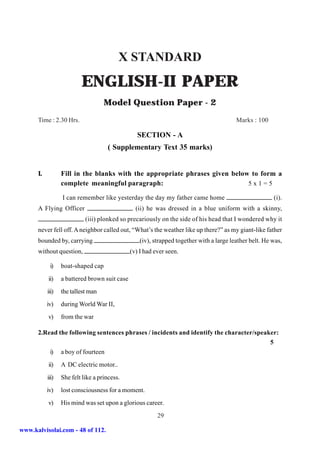 X STANDARD
                          ENGLISH-II PAPER
                                    Model Question Paper - 2
      Time : 2.30 Hrs.                                                                    Marks : 100

                                                  SECTION - A
                                     ( Supplementary Text 35 marks)


      I.          Fill in the blanks with the appropriate phrases given below to form a
                  complete meaningful paragraph:                             5x1=5

                  I can remember like yesterday the day my father came home                              (i).
      A Flying Officer                           (ii) he was dressed in a blue uniform with a skinny,
                            (iii) plonked so precariously on the side of his head that I wondered why it
      never fell off. A neighbor called out, “What’s the weather like up there?” as my giant-like father
      bounded by, carrying                         (iv), strapped together with a large leather belt. He was,
      without question,                        (v) I had ever seen.

            i)    boat-shaped cap
           ii)    a battered brown suit case
           iii)   the tallest man
           iv)    during World War II,
           v)     from the war

      2.Read the following sentences phrases / incidents and identify the character/speaker:
                                                                                         5
          i) a boy of fourteen
           ii)    A DC electric motor..
           iii)   She felt like a princess.
           iv)    lost consciousness for a moment.
           v)     His mind was set upon a glorious career.
                                                          29

www.kalvisolai.com - 48 of 112.
 