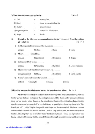 3) Match the columns appropriately :                                                     5 x 1= 5

           A) Dad                       -       was waylaid
           B) Goldy                     -       home is where the heart is.
           C) Hubert                    -       council worker
           D) migratory birds           -      looked sad and worried
           E) Serge                     -       Shelly

      4)          Complete the following sentences choosing the correct answer from the options
                  given below :                                                       5x1=5

            i)    Goldy responded to commands like sit, stay and _________.

                  a) sleep              b) whine                 c) bark                    d) come

            ii)   Mom’s _______ tickled Dad.

                  a) anger              b) excitement            c) frustration             d) despair

           iii)   Celine asked Jack to ring _______.

                  a) Serge              b) Armandine             c) her father              d) Louise Martinez.

           iv)    The inventor took the old battery from dad’s old _______

                  a) mechanic shed      b) Chevy                 c) Ford Ikon               d) Maruti Suzuki

           v)     Kumar’s calls made his mother sit up till _______

                  a) dawn       b) midnight              c) midday                d) noon



      5) Read the passage given below and answer the questions that follow: 5 x 1 = 5

                  My brother saddled up on his beast of an invention; put his bike helmet on along with his
      leather gloves. He threw his leg over the contraption and held his thumb up for contact just like in
      those old war movies where the guy on the ground spins the propeller of the plane. I gave him the
      thumbs up also and he pushed off to get the bike up to speed before throwing the switch. ‘We
      have lifted off’, I yelled! My brother put his hand down and threw the switch. The beast came to
      life and the bike hurried off into the distance. I tried to keep up with him, but the bike was much
      too fast. Standing there out of breath with my hands on my knees, I could see my brother was
      having a little trouble turning the bike around. He turned it sharply around the corner and disappeared


                                                          30

www.kalvisolai.com - 49 of 112.
 