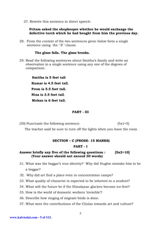27. Rewrite this sentence in direct speech:

             Pritam asked the shopkeeper whether he would exchange the
             defective torch which he had bought from him the previous day.

      28. From the context of the two sentences given below form a single
          sentence using the ‘ If ‘ clause.

                 The glass falls. The glass breaks.

      29. Read the following sentences about Smitha’s family and write an
          observation in a single sentence using any one of the degrees of
          comparison.

               Smitha is 5 feet tall
               Kumar is 4.5 feet tall.
               Prem is 5.5 feet tall.
               Nina is 3.5 feet tall.
               Mohan is 6 feet tall.


                                          PART - III


      (30) Punctuate the following sentence:                        [5x1=5]
          The teacher said be sure to turn off the lights when you leave the room


                                 SECTION – C (PROSE- 15 MARKS)
                                           PART - I
      Answer briefly any five of the following questions :        [5x2=10]
            (Your answer should not exceed 30 words)

      31. What was the beggar’s true identity? Why did Hughie mistake him to be
           a beggar?
      32. Why did art find a place even in concentration camps?
      33. What quality of character is expected to be inherent in a student?
      34. What will the future be if the Himalayan glaciers become ice-free?
      35. How is the world of domestic workers ‘invisible’?
      36. Describe how ringing of migrant birds is done.
      37. What were the contributions of the Cholas towards art and culture?

                                              5
www.kalvisolai.com - 5 of 112.
 